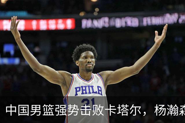 中国男篮强势击败卡塔尔，杨瀚森表现耀眼